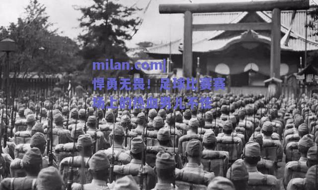 milan.com|悍勇无畏！足球比赛赛场上的热血男儿不怯