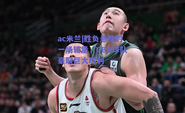 ac米兰|胜负悬殊的一场较量，CBA球队豪取巨大胜利  第1张